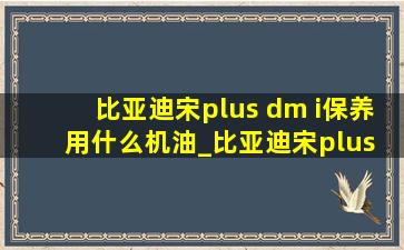 比亚迪宋plus dm i保养用什么机油_比亚迪宋plus dmi保养带什么